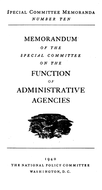 handle is hein.beal/mspcfa0001 and id is 1 raw text is: SPECIAL COMMITTEE MEMORANDA

NUMBER TEN

MEMORANDUM
OF THE

SPECIAL

COMMITTEE

ON THE
FUNCTION
OF
ADMINISTRATIVE

AGENCIES

1940
THE NATIONAL POLICY COMMITTEE

WASHINGTON, D.C.


