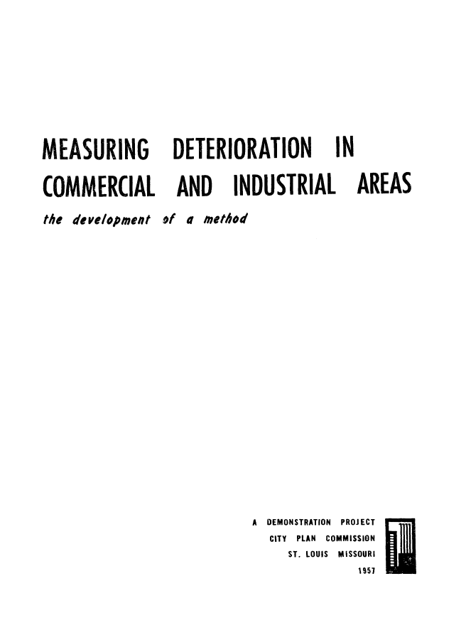 handle is hein.beal/msrgndt0001 and id is 1 raw text is: 



MEASURING
COMMERCIAL


DETERIORATION


AND


INDUSTRIAL


IN


AREAS


the development of a method


A DEMONSTRATION PROJECT
  CITY PLAN COMMISSION
     ST. LOUIS MISSOURI


I957


