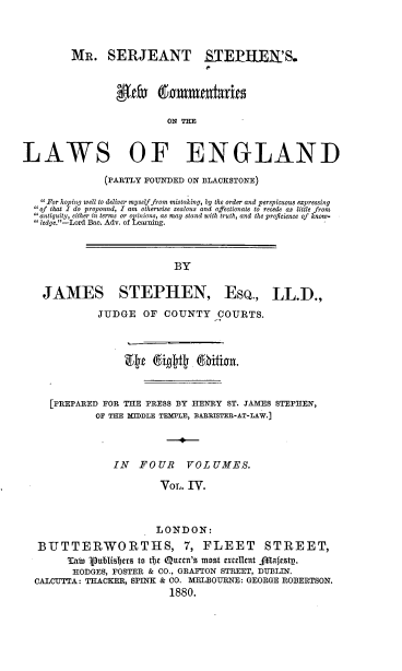 handle is hein.beal/mssnc0004 and id is 1 raw text is: MR. SERJEANT STEP-EE'S.
0 Camm lts
ON THE-

LAWS OF ENGLAND
(PARTLY FOUNDED ON BLACHSTONE)
 For hoping well to deliver myself from mistaking, by the order and perspicuous expressing
of that I do propound, I am otherwise zealous and affectionate to recede as little from
antiquity, either in terms or opinions, as may stand with truth, and the proficience of know-
 ledge.-Lord flac. Adv. of Learning.

BY

JAMES STEPHEN, ESQ., LL.D.,
JUDGE OF COUNTY COURTS.
[PREPARED FOR THE PRESS BY HENRY ST. TAMES STEPHEN,
OF THE MIDDLE TEMPLE, BARRISTER-AT-LAW.]
IN   FOUR    VOLUMES.
VOL. IV.
LONDON:
BtUTTERWOIRTHS, 7, FLEET                 STIREET,
3sbt 'ublisters to tfje Qucen's most rxcdlInt Jflafestp.
HODGES, FOSTER & CO., GRAFTON STREET, DUBLIN.
CALCUTTA: THACKIE, SPINK & CO. MELBOURNE: GEORGE ROBERTSON.
1880.


