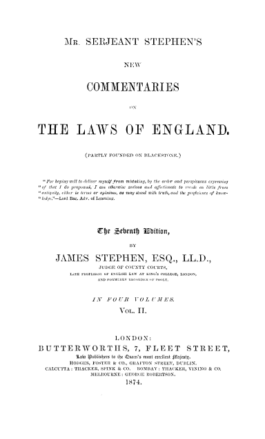 handle is hein.beal/mssncleg0002 and id is 1 raw text is: 






MR.   SERJEANT STEPHEN'S


                  -NEW




       COMMENTARIES


                    0N


THE LAWS OF ENGLAND.



              (PARTLY FOUNDED ON BLACKSTONE.)




  For hopiny wll to deliver myselffrom mistaking, by the order and perspicuous expressing
  of that I do propound, I am otherwise zealous and afectionate to recode as little from
  aotiqaity, cither in terms or opinians, as may stand with truth, and the proficience of knowo-
dye.-Lord Bac. Adv. of Learning.





                  Eije Zebentf) Elition,

                            BY

     JAMES STEPHEN, ESQ., LL.D.,
                  JUDGE OF COUNTY COURTS,
          LATE PHOFESSOR OF ENGLISH LAW AT KING'S COLLEGE, LONDON,
                  AND FORMERLY !E0Col )0: iF POOLE.


                IN   FOUR    VOL  UMEl-1S.

                        VOL.  II.




                        LONDON:

BUTTERWORTHS, 7, FLEET STREET,
           ltat Vublisbcts to the Qxuen'  most execlrent i*ajesnt.
           HODGES, FOSTER & CO., GRAFTON STREET, DUBLIN.
  CALCUTTA: THACKER, SPINK & CO. BOMBAY: THACKER, VINING & CO.
                11ELBOUIRNE: GEORGE ROBERTSON.
                          1874.


