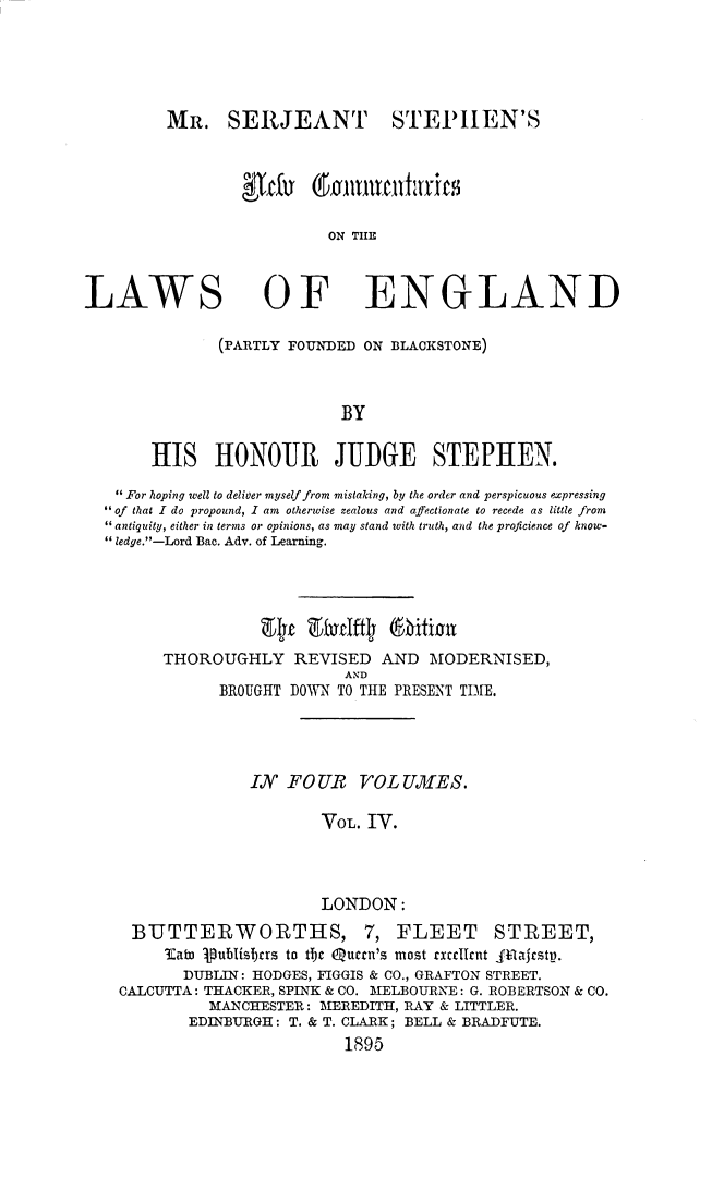 handle is hein.beal/mssncom0004 and id is 1 raw text is: MR. SERJEANT STEPIHEN'S
ON TIIE

LAWS

OF

ENGLAND

(PARTLY FOUNDED ON BLAOKSTONE)
BY
HIS HONOUR JUDGE STEPHEN.
 For hoping well to deliver myself from mistaking, by the order and perspicuous expressing
 of that I do propound, I am otherwise zealous and affectionate to recede as little from
antiquity, either in terms or opinions, as may stand with truth, and the proficience of know-
 ledge.-Lord Bac. Adv. of Learning.
att E        tlO fition
THOROUGHLY REVISED AND MODERNISED,
AND
BROUGHT DOWN TO THE PRESENT TIE.
IN FOUR VOL U.AES.
VOL. IV.
LONDON:
BUTTERWORTHS, 7, FLEET STREET,
lKabo publisjcrs to tbjc Qurrn's most xt lint  ZIajcstp.
DUBLIN: HODGES, FIGGIS & CO., GRAFTON STREET.
CALCUTTA : THACKER, SPINK & CO. MELBOURNE : G. ROBERTSON & CO.
MANCHESTER: MEREDITH, RAY & LITTLER.
EDINBURGH : T. & T. CLARK ; BELL & BRADFUTE.
1895


