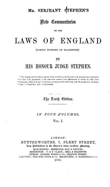 handle is hein.beal/mssnew0001 and id is 1 raw text is: 


MR. SERJEANT


*TEPITEN'S


                           ON THE



LAWS OF ENGLAND

               (PARTLY FOUNDED ON BLACKSTONE)


                            BY


       HIS HONOUR JUIGE STEPHEN.


    For hoping well to deliver oye7f from mistaking, by the order and perspicuous expressing
   of that I do propound, I am  otherwise zealous and affectionate to recede as little fron
    antiquity, either in terms or opinions, as may stand with truth, and the proicience of know-
   tedv .-Lord Bar. Adv. oh Learnine.










               IN   FOUR VOL UMES.

                          VOL.  I.





                          LONDON:
    BUTTERWORTHS, 7, FLEET STREET,
        'awD pubtislcrs to the Qucrn's most excIlIent AffbaJtstg.
             MANCHESTER : MEREDITH, RAY & LITTLER.
          EDINBURGH : T. & T. CLARK; BELL & BRADFUTE.
          DUBLIN: HODGES, FIGGIS & CO., GRAFTON STREET.
   CALCUTTA : TRACKER, SPINK & CO. MELBOURNE: G. ROBERTSON & Co.
                           18856.


