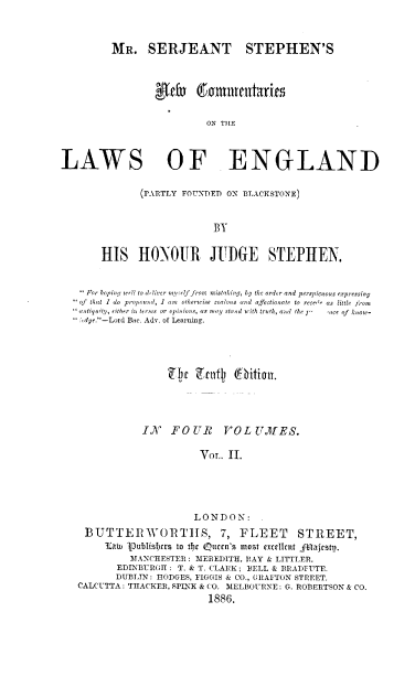 handle is hein.beal/mssnew0002 and id is 1 raw text is: 



         MR. SERJEANT STEPHEN'S



                 eW  .oknrttteit~xr're


                          ON THE




LAWS OF ENGLAND


              (PARTLY FOUNDED ON BLACKSTONE)



                            'B


       HIS HONOIR JITDGE STEPHEN,


    For hoping wl to it tiver myself fron: mistaking, by the order and perspicuous expressing
   of that I do propound, I am  otherwise zealous and afectionate to reced as little from
   mintiquity, either in terins or opinions, as may stand with truth, and the )'  pce of  know-
       'd.-Lord Bac. Ada. of Learning.











               I6N  FO  U R   VOL  U A ES.

                         VOr.. II.






                         LONDON:

    BUTTERWORTHS, 7, FLEET                 STREET,
        law, Vubisfcrs to tij Otten's most exdilnt fnajstp.
             MANCHESTER : MEREDITH, RAY & LITTLER.
          EDINBURGH : T. & T. CLARK; BELL & BRADFUTE.
          DUBLIN: HODGES, FIGGIS & CO., GRAFTON STREET.
   CALCUTTA: THACKER, SPINK & CO. MELBOURNE: G. ROBERTSON & CO.
                           1886.


