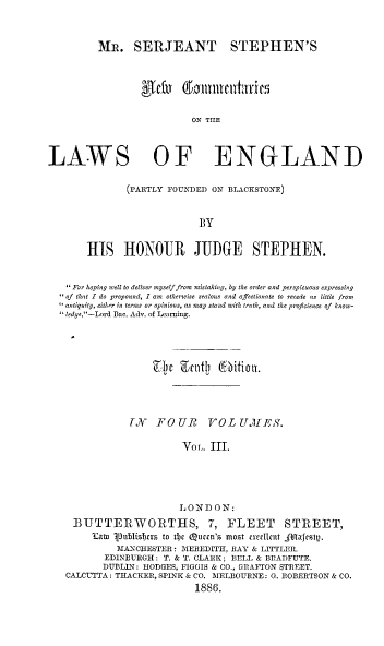handle is hein.beal/mssnew0003 and id is 1 raw text is: 



         MR. SERJEANT STEPHEN'S



                  AcEftt a'a.nt1t ric

                          ON THE



LAWS OF ENGLAND

              (PARTLY FOUNDED ON BLACKSTONE)


                            BY


       HIS HONOUR JUDGE STEPHEN.


    For hoping well to deliver myself from mistaking, by the order and perspicuous expressing
   of that 1 do propound, I am otherwise zealous and affectionate to recede as little from
   antiquity, either in terms or opinions, as may stand with truth, and the proficience of  know-
   ledge.-Lord Bac. Adv. of Learning.




                     7e    talcti ( itial .




               TX   FOUR VOL UMES.

                         Vor,. III.





                         L ON D ON:
     BUTTERWORTHS, 7, FLEET                STREET,
        Kato 'oublisljcts to tl)c Qumcn's most exvclLcnt jAltjcsttp.
             MANCHESTER: MEREDITH, RAY & LITTLER.
          EDINBURGH : T. & T. CLARK ; BELL & BRADFUTE.
          DUBLIN: HODGES, FIGGIS & CO., GRAFTON STREET.
   CALCUTTA: THACKER, SPINK & CO. MELBOURNE: G. ROBERTSON & CO.
                           1886.


