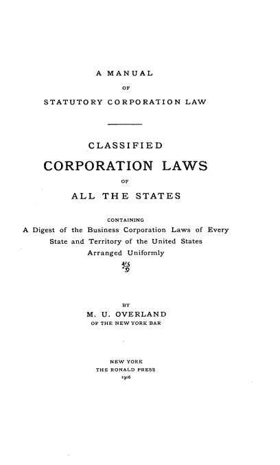 handle is hein.beal/mstatcorl0001 and id is 1 raw text is: 








A MANUAL


               OF

STATUTORY   CORPORATION LAW





        CLASSIFIED


CORPORATION LAWS

               OF

     ALL   THE   STATES


                CONTAINING
A Digest of the Business Corporation Laws of Every
     State and Territory of the United States
            Arranged Uniformly






                   BY
            M. U. OVERLAND
            OF THE NEW YORK BAR




                NEW YORK
              THE RONALD PRESS
                   ixo6


