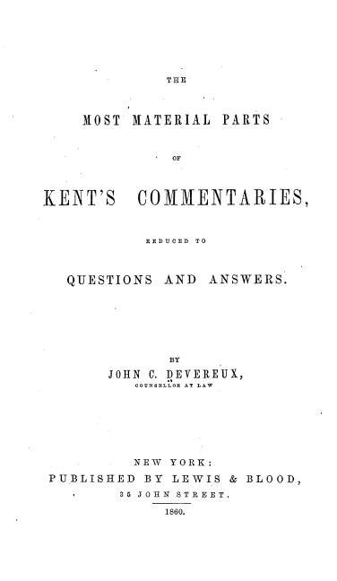 handle is hein.beal/mstmilps0001 and id is 1 raw text is: 






THE


MOST MATERIAL


PARTS


              OF



KENT'S COMMENTARIES,


REDfUCED TO


QUESTIONS


AND  ANSWERS.


       BY
JOHN C. DEVEREUX,
   COUNSELLOR AT LAW


         NEW YORK:
PUBLISHED BY  LEWIS & BLOOD,
        35 JOHN STREET.
             1860.


