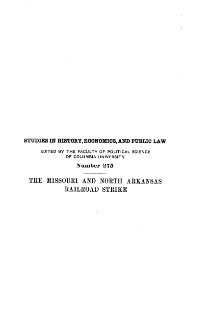 handle is hein.beal/msuiadnt0001 and id is 1 raw text is: 























STUDIES IN HISTORY, ECONOMICS, AND PUBLIC LAW

     EDITED BY THE FACULTY OF POLITICAL SCIENCE
            OF COLUMBIA UNIVERSITY
               Number  275

  THE  MISSOURI  AND  NORTH   ARKANSAS
            RAILROAD   STRIKE


