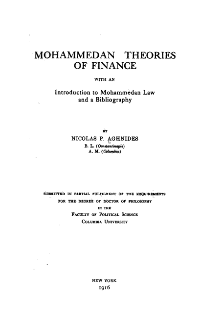 handle is hein.beal/mtfim0001 and id is 1 raw text is: 









MOHAMMEDAN THEORIES

            OF FINANCE

                  WITH AN

      Introduction to Mohammedan  Law
              and a Bibliography







           NICOLAS  P. AGHNIDES

                 A. M. (Wbutmbic3)







   SUBMITTED IN PARTIAL FULFIlmlENT O THE RQUIReMENrS
       FOR THE DEGREE OF DOCTOR OF PHILOSOPHY
                    IN THEX
           FACULTY OF POLITICAL SCIENCE
               COLUMBIA UNIVERSITY










                  NEW YORK
                    x916


