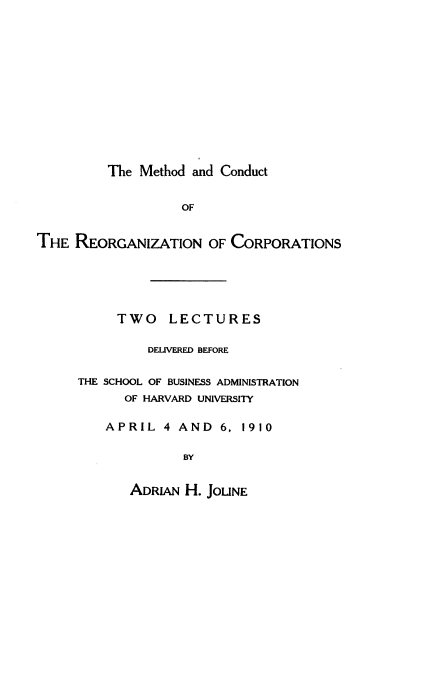 handle is hein.beal/mthdcdrgc0001 and id is 1 raw text is: 













The Method and Conduct


                   OF


THE  REORGANIZATION OF   CORPORATIONS






           TWO   LECTURES

               DELIVERED BEFORE


     THE SCHOOL OF BUSINESS ADMINISTRATION
            OF HARVARD UNIVERSITY

         APRIL   4 AND  6, 1910

                   BY


            ADRIAN H. JOLINE


