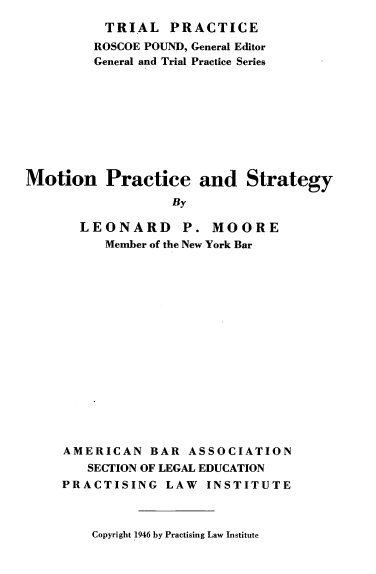 handle is hein.beal/mtnpstg0001 and id is 1 raw text is: 
          TRIAL   PRACTICE
          ROSCOE POUND, General Editor
          General and Trial Practice Series









Motion Practice and Strategy
                   By

       LEONARD P. MOORE
          Member of the New York Bar


AMERICAN   BAR  ASSOCIATION
   SECTION OF LEGAL EDUCATION
PRACTISING   LAW  INSTITUTE


Copyright 1946 by Practising Law Institute


