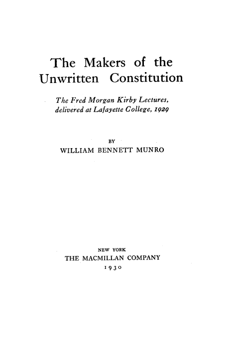 handle is hein.beal/muc0001 and id is 1 raw text is: The Makers of the

Unwritten

Constitution

The Fred Morgan Kirby Lectures,
delivered at Lafayette College, z929
BY
WILLIAM BENNETT MUNRO

NEW YORK
THE MACMILLAN COMPANY
1930


