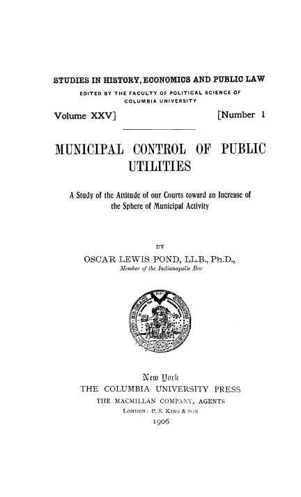 handle is hein.beal/mucputil0001 and id is 1 raw text is: STUDIES IN HISTORY, ECONOMICS AND PUBLIC LAW
EDITED BY THE FACULTY OF POLITICAL SCIENCE OF
COLUMBIA UNIVERSITY

Volume XXV]

[Number I

MUNICIPAL CONTROL OF PUBLIC
UTILITIES
A Study of the Attitude of our Courts toward an Increase of
the Sphere of Municipal Activity
BY
OSCAR LEWIS POND, LL.B., Ph.D.,
MIember of the Indianapolis Bar

Xctu Ljofli
THE COLUMBIA UNIVERSITY PRESS
THE MACMILLAN COMPANY, AGENTS
LONDON: P. S. KING & SON
1906


