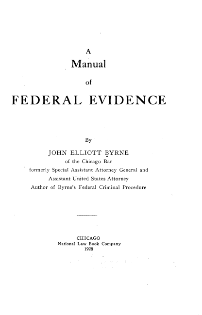 handle is hein.beal/mufevid0001 and id is 1 raw text is: 







                     A

                 Manual


                     of


FEDERAL EVIDENCE






                     By

          JOHN   ELLIOTT   BYRNE
               of the Chicago Bar
     formerly Special Assistant Attorney General and
          Assistant United States Attorney
     Author of Byrne's Federal Criminal Procedure








                   CHICAGO
             National Law Book Company
                     1928


