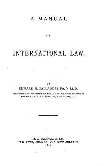 handle is hein.beal/muinter0001 and id is 1 raw text is: 





       .A MANUAL





                 OF






INTERNATIONAL, LAW.










                 BY

   EDWARD  M. GALLAUDET, PH. D., LL.D.,

PRESIDENT AND PROFESSOR OF MORAL AND POLITICAL SCIENCE IN
    THE COLLEGE FOR DEAF-MUTES, WASHINGTON, D. C.















          A. S. BARNES & CO.,
  NEW  YORK, CHICAGO AND NEW ORLEANS.
                'r879.


