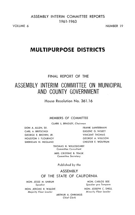 handle is hein.beal/multidist0001 and id is 1 raw text is: 








VOLUME  6


ASSEMBLY   INTERIM  COMMITTEE   REPORTS

                1961-1963
                                         NUMBER  19


        MULTIPURPOSE DISTRICTS









                  FINAL  REPORT  OF  THE



ASSEMBLY INTERIM COMMITTEE ON MUNICIPAL

             AND   COUNTY GOVERNMENT


                House  Resolution No. 361.16





                   MEMBERS  OF COMMITTEE

                   CLARK L. BRADLEY, Chairman


DON A. ALLEN, SR.
CARL A. BRITSCHGI
GEORGE E. BROWN, JR.
HOUSTON I FLOURNOY
SHERIDAN N. HEGLAND


FRANK LANTERMAN
EUGENE G. NISBET
VINCENT THOMAS
GEORGE A. WILLSON
CHESTER E. WOLFRUM


       THOMAS H. WILLOUGHBY
         Committee Consultant
       MRS. CRISTINE B. TRASK
         Committee Secretary


         Published by the

           ASSEMBLY

OF  THE  STATE OF  CALIFORNIA


HON. JESSE M. UNRUH
      Speaker
HON. JEROME R. WALDIE
  Majority Floor Leader
                 ARTHUR A. OHNIMUS
                     Chief Clerk


  HON. CARLOS BEE
  Speaker pro Tempore
HON. JOSEPH C. SHELL
Minority Floor Leader


