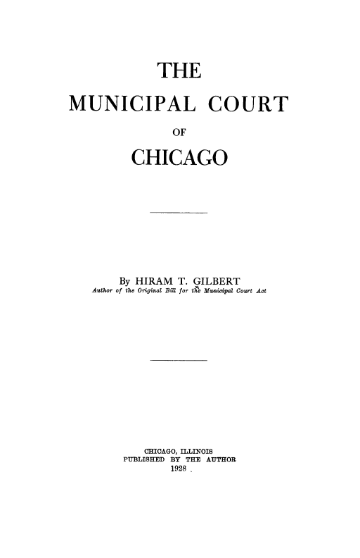 handle is hein.beal/muncrtchgo0001 and id is 1 raw text is: 





             THE


MUNICIPAL COURT

                OF

          CHICAGO


    By HIRAM T. GILBERT
Author of the Origial BDIU for tAe MHw9dpal Court Aot














        CHICAGO, ILLINOIS
     PUBLISHED BY THE AUTHOR
            1928,


