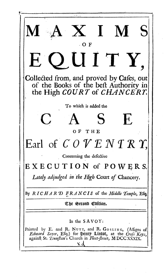 handle is hein.beal/mxmety0001 and id is 1 raw text is: 

A


x


I


M


S


                 OF

 E QUITY
Colleded from, and proved  by Cafes, out
  of the Books  of the beff Authority in
  the High  COURT of CHANCERT


To whicth is added the


C


A


S


E


OF  THE


Earl   of


C


F


N


IR~


Concerning the defeCtive


EXECUTION


of POWgRS,


  Lately adjudged in the High Court of Chancery.
By RICJ  R D FRANCIS  of the Middle 2emnple, Efq-

              In the SAVOY:
Printed by E. and R. NotT, and R. GOSLING3 (A1ligns of
Edward Sayer, Efq;) for petiry Lintot, at the Crofs Keyr,
againft. St. 'Duflan's Church in Fleet-fireet, M DCC XXXIX.


M


