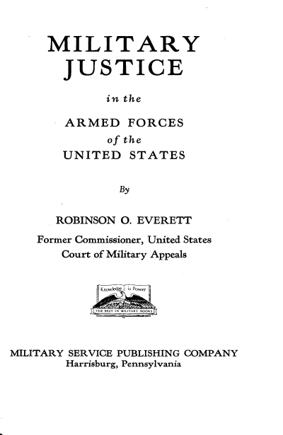 handle is hein.beal/myjcitad0001 and id is 1 raw text is: 


MILITARY

  JUSTICE

        in the

  ARMED FORCES
         of the
  UNITED STATES


          By


 ROBINSON 0. EVERETT


    Former Commissioner, United States
       Court of Military Appeals

             Know is Power

             THE BEST IN MLTR  OK



MILITARY SERVICE PUBLISHING COMPANY
        Harrisburg, Pennsylvania


