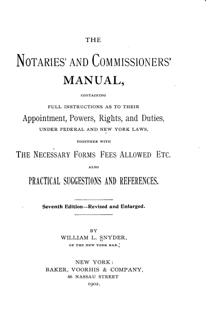 handle is hein.beal/nacmcf0001 and id is 1 raw text is: THE

NOTARIES' AND COMMISSIONERS'
MANUAL,
CONTAINING
FULL INSTRUCTIONS AS TO THEIR
Appointment, Powers, Rights, and Duties,
UNDER FEDERAL AND NEW YORK LAWS,
TOGETHER WITH
THE NECESSARY FORMS FEES ALLOWED ETC.
ALSO
PRACTICAL SUGGESTIONS AND REFERENCES.
Seventh Edition-Revised and Enlarged.
BY
WILLIAM L. SNYDER,
OF THE NEW YORK BAR.:
NEW YORK :
BAKER, VOORHIS & COMPANY,
66 NASSAU STREET
1902.


