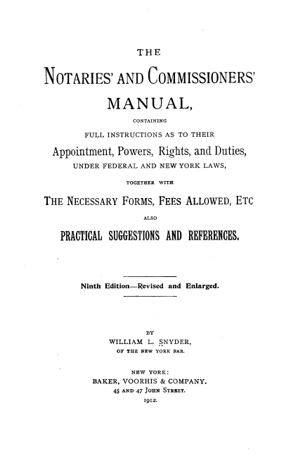 handle is hein.beal/nacmcfi0001 and id is 1 raw text is: THE

NOTARIES' AND COMMISSIONERS'
MANUAL,
CONTAINING
FULL INSTRUCTIONS AS TO THEIR
Appointment, Powers, Rights, and Duties,
UNDER FEDERAL AND NEW YORK LAWS,
TOGETHER WITH
THE NECESSARY FORMS, FEES ALLOWED, ETC
ALSO
PRACTICAL SUGGESTIONS AND REFERENCES.
Ninth Edition-Revised and Enlarged.
BY
WILLIAM L. SNYDER,
OF THE NEW YORK BAR.
NEW YORK:
BAKER, VOORHIS & COMPANY.
45 AND 47 JOHN STREET.
1912.



