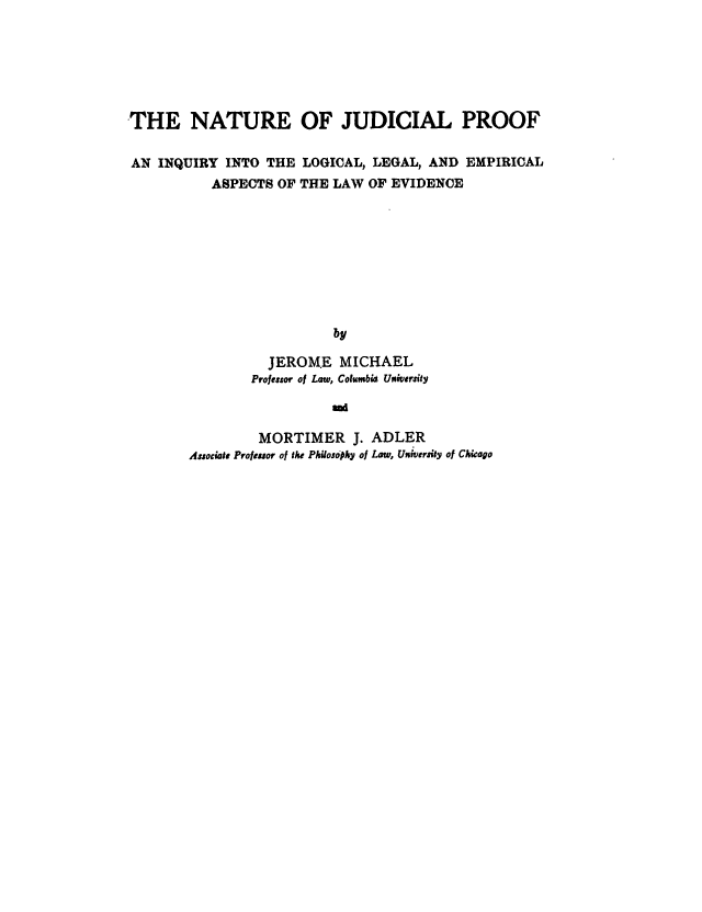handle is hein.beal/najp0001 and id is 1 raw text is: THE NATURE OF JUDICIAL PROOF
AN INQUIRY INTO THE LOGICAL, LEGAL, AND EMPIRICAL
ASPECTS OF THE LAW OF EVIDENCE
by
JEROM.E MICHAEL
Professor of Law, Columbi4 U rsilty
amd

MORTIMER J. ADLER
Asociate Prolfnor of the Philosophy of Law, Unweruity of Chicago


