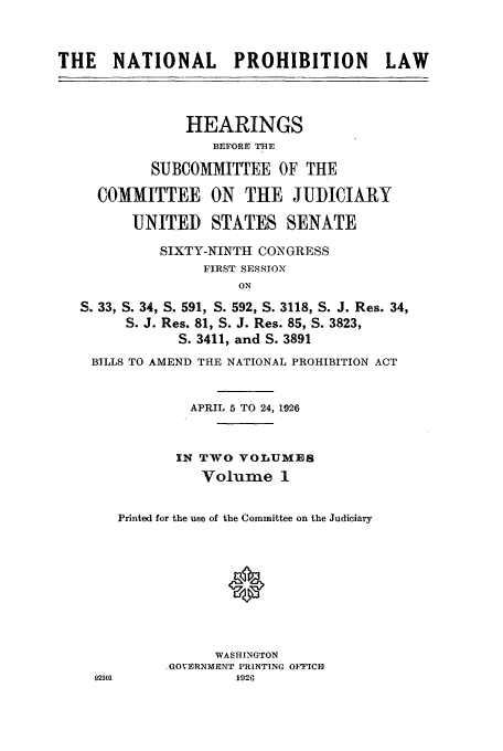 handle is hein.beal/nanlphbl0001 and id is 1 raw text is: THE    NATIONAL        PROHIBITION          LAW
HEARINGS
BEFORE THE
SUBCOMMITTEE OF THE
COMMITTEE ON THE JUDICIA&RY
UNITED STATES SENATE
SIXTY-NINTH CONGRESS
FIRST SESSION
ON
S. 33, S. 34, S. 591, S. 592, S. 3118, S. J. Res. 34,
S. J. Res. 81, S. J. Res. 85, S. 3823,
S. 3411, and S. 3891
BILLS TO AMEND THE NATIONAL PROHIBITION ACT
APRIL 5 TO 24, 1926
IN TWO VOLUMES
Volume 1
Printed for the use of the Committee on the Judiciary
0
WASHINGTON
.GOVERNMENT PRINTING OFTICD
02101              1926


