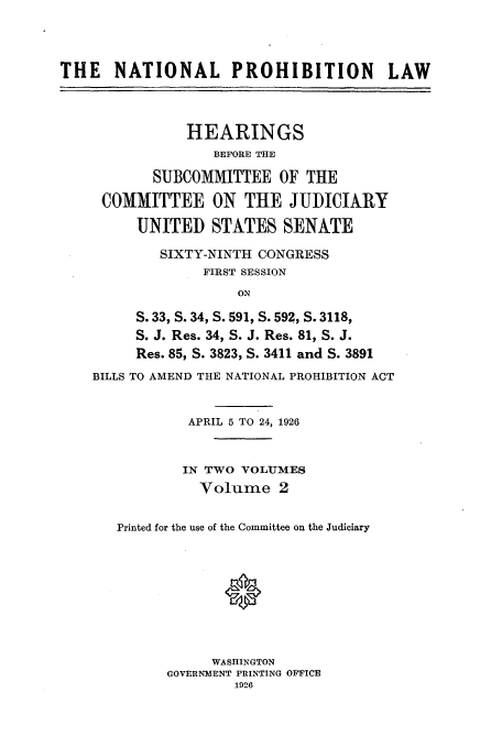 handle is hein.beal/nanlphbl0002 and id is 1 raw text is: THE    NATIONAL PROHIBITION               LAW
HEARINGS
BEFORE THE
SUBCOMMITTEE OF THE
COMMITTEE ON THE JUDICIARY
UNITED STATES SENATE
SIXTY-NINTH CONGRESS
FIRST SESSION
ON
S. 33, S. 34, S. 591, S. 592, S. 3118,
S. J. Res. 34, S. J. Res. 81, S. J.
Res. 85, S. 3823, S. 3411 and S. 3891
BILLS TO AMEND THE NATIONAL PROHIBITION ACT
APRIL 5 TO 24, 1926
IN TWO VOLUMES
Volume 2
Printed for the use of the Committee on the Judiciary
0
WASHINGTON
GOVERNMENT PRINTING OFFICE
1926


