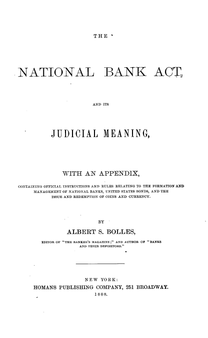 handle is hein.beal/natbkct0001 and id is 1 raw text is: 






THE  *


NATIONAL BANK ACT,





                       AND ITS






          JUDICIAL MEANING,


             WITH   AN  APPENDIX,


CONTAINING OFFICIAL INSTRUCTIONS AND RULES RELATING TO THE FORMATION AND
     MANAGEMENT OF NATIONAL BANKS, UNITED STATES BONDS, AND THE
          ISSUE AND REDEMPTION OF COINS AND CURRENCY.





                        BY

               ALBERT   S. BOLLES,

       EDITOR OF THE BANKER'S MAGAZINE; AND AUTHOR OF BANKS
                  AND THEIR DEPOSITORS.







                    NEW  YORK:

     HOMANS PUBLISHING  COMPANY, 251 BROADWAY.
                       1888.


