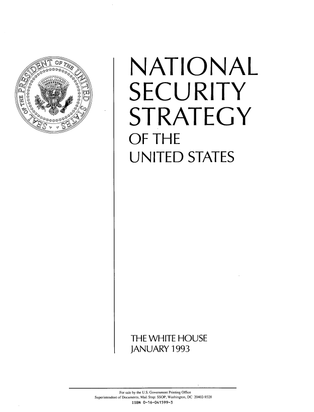 handle is hein.beal/natlssus0001 and id is 1 raw text is: 




U FP


     For sale by the U.S. Government Printing Office
Superintendent of Documents, Mail Stop: SSOP, Washington, DC 20402-9328
       ISBN 0-16-041599-3


NATIONAL

SECURITY

STRATEGY

OF   THE

UNITED STATES

















THE WHITE HOUSE
JANUARY 1993


