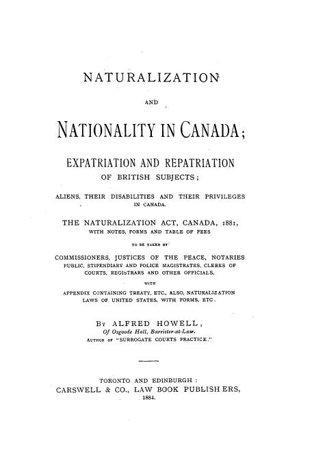 handle is hein.beal/natnatreb0001 and id is 1 raw text is: NATURALIZATION
AND
NATIONALITY IN CANADA;
EXPATRIATION AND REPATRIATION
OF BRITISH SUBJECTS;
ALIENS, THEIR DISABILITIES AND THEIR PRIVILEGES
IN CANADA.
THE NATURALIZATION ACT, CANADA, 1881,
WITH NOTES, FORMS AND TABLE OF FEES
TO BE TAKEN BY
COMMISSIONERS, JUSTICES OF THE PEACE, NOTARIES
PUBLIC, STIPENDIARY AND POLICE MAGISTRATES, CLERKS OF
COURTS, REGIbTRARS AND OTHER OFFICIALS,
WITH
APPENDIX CONTAINING TREATY, ETC., ALSO, NATURALIZATION
LAWS OF UNITED STATES, WITH FORMS, ETC.
By ALFRED HOWELL,
Of Osgoode Hall, Barrister-at-Law.
AUTHOR OF SURROGATE COURTS PRACTICE.
TORONTO AND EDINBURGH
CARSWELL & CO., LAW BOOK PUBLISH ERS,
. 1884.


