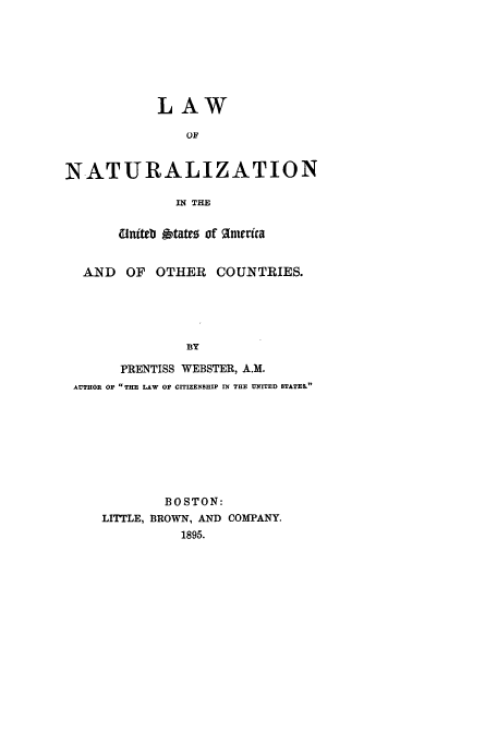 handle is hein.beal/natusa0001 and id is 1 raw text is: LAW
OF
NATURALIZATION
IN THE
dinteb gtatto of %merica
AND OF OTHER COUNTRIES.
By
PRENTISS WEBSTER, A.M.
AUTHOR OP THE LAW OP CITIZENSHIP IN THE UNITED STATES.

BOSTON:
LITTLE, BROWN, AND COMPANY.
1895.


