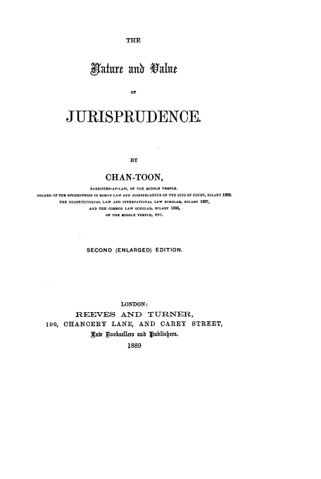 handle is hein.beal/natvaj0001 and id is 1 raw text is: THE

0&1
OF
JURISPRUDENCE.
BY

CHAN-TOON,
BARISTER-AT-LAW, OF THE MIDDLE TEMPLE.
IIOLDER OF THE STUDENTSIIIP IN ROMAN LAW AND JURISPRUDENCE OF THE INNS OF COURT, HILARY 1888.
THE CONSTITUTIONAL LAW AND INTERNATIONAL LAW SCHOLAR, HILARY 1887,
AND THE COMMON LAW SCHOLAR, HILARY 188
OF THE MIDDLE TEMPLE, ETC.
SECOND (ENLARGED) EDITION.
LONDON:
REEVES AND TURNER,
100, CHANCERY LANE, AND CAREY STREET,
1889


