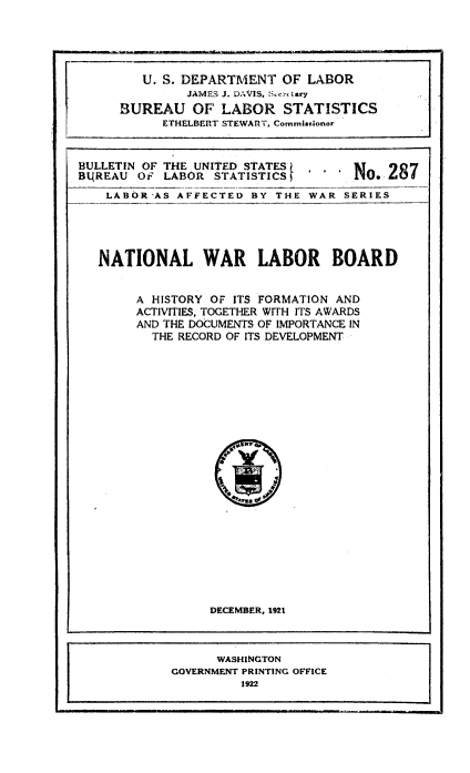 handle is hein.beal/natwarlab0001 and id is 1 raw text is: U. S. DEPARTMENT OF LABOR
JAMES J. DAVIS, SecrLary
BUREAU OF LABOR STATISTICS
ETHELBERT STEWART, Commissioner
BULLETIN OF THE UNITED STATES     1o 287
BQREAU OF LABOR STATISTICS        N    28.
LABOR-AS AFFECTED BY THE WAR SERIES

NATIONAL WAR LABOR BOARD
A HISTORY OF ITS FORMATION AND
ACTIVITIES, TOGETHER WITH ITS AWARDS
AND THE DOCUMENTS OF IMPORTANCE IN
THE RECORD OF ITS DEVELOPMENT

DECEMBER, 1921

WASHINGTON
GOVERNMENT PRINTING OFFICE
1922


