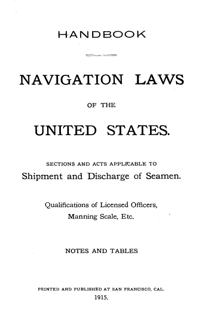 handle is hein.beal/naviglus0001 and id is 1 raw text is: 



        HANDBOOK





NAVIGATION LAWS


             OF THE



   UNITED STATES.



     SECTIONS AND ACTS APPLItCABLE TO

 Shipment and Discharge of Seamen.



     Qualifications of Licensed Officers,
         Manning Scale, Etc.



         NOTES AND TABLES




    PRINTED AND PUBLISHED AT SAN FRANCISCO, CAL.
               1915.


