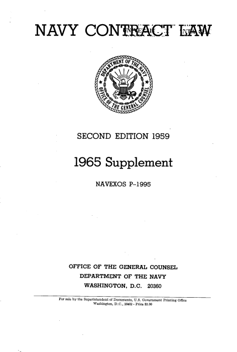 handle is hein.beal/navyctl0001 and id is 1 raw text is: 



NAVY CON TR ACT LAW


  SECOND EDITION 1959



  1965 Supplement


       NAVEXOS P-1995












OFFICE OF THE GENERAL COUNSEL
   DEPARTMENT OF THE NAVY
   WASHINGTON, D.C. 20360


For sale by the Superintendent of Documents, U.S. Government Printing Office
         Washington, D.C., 20402 - Price $2.00


