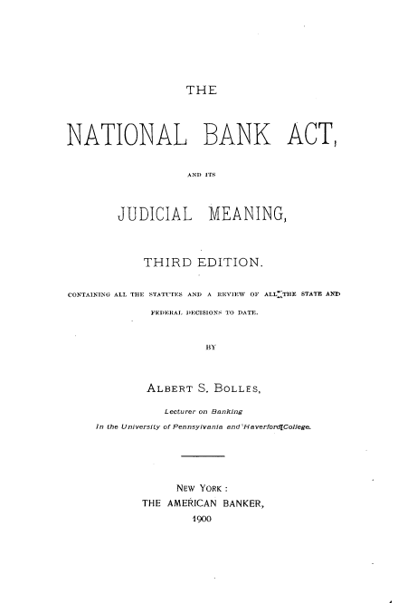 handle is hein.beal/nbakct0001 and id is 1 raw text is: 







THE


NATIONAL BANK ACT,


                    ANDIT iS



        JUDICIAL       MEANING,



             THIRD EDITION.


CONTAINING ALL THE STATUTES AND A REVIEW OF ALL: THE STATE AND

              FEDERAL DECISIONS TO DATE.


                       BY



             ALBERT   S. BOLLES,

                Lecturer on Banking
     In the University of Pennsylvania and -laverford[College.





                  NEW YORK:
            THE  AMERICAN BANKER,
                     1900


