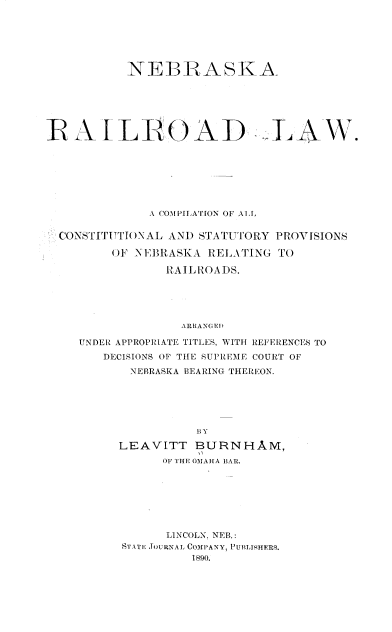 handle is hein.beal/nbkrrl0001 and id is 1 raw text is: 






           NEBRASKA






RAILIROAD LAW.







              A COMPILATION OF ALL

  CONSTITUTIONAL AND STATUTORY P ROVISIONS

         OF NEBRASKA RELATING TO

                RAILROADS.





                  ARRANGED

    UNDER APPROPRIATE TITLES, WITH REFERENCES TO
       DECISIONS OF THE SUPREME COURT OF
           NEBRASKA BEARING THEREON.






                    BY

          LEAVITT   BURNHAM,
               OF THE OMAHA BAR.


      LINCOLN, NEB.:
STATE JOURNAL COMPANY, PUBLISHERS.
         1890.


