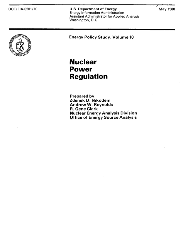 handle is hein.beal/nclpwrrg0001 and id is 1 raw text is: 
DOE/EIA-0201/10            U.S. Department of Energy               May 1980
                           Energy Information Administration
                           Assistant Administrator for Applied Analysis
                           Washington, D.C.


Energy Policy Study. Volume 10





Nuclear
Power
Regulation



Prepared by:
Zdenek D. Nikodem
Andrew W. Reynolds
R. Gene Clark
Nuclear Energy Analysis Division
Office of Energy Source Analysis



