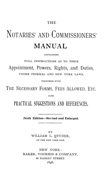handle is hein.beal/ncmcfia0001 and id is 1 raw text is: THE

NOTARIES' AND COMMISSIONERS'
MANUAL
CONTAINING
FULL INSTRUCTIONS AS TO THEIR
Appointment, Powers, Rights, and Duties,
UNDER FEDERAL AND NEW YORK LAWS,
TOGETHER WITH
THE NECESSARY FORMS, FEES ALLOWED, ETC.
ALSO
PRACTICAL SUGGESTIONS AND REFERENCES.
Sixth Edition-Revised and Enlarged.
BY
WILLIAM L. SNYDER,
OF THE NEW YORK BAR.
NEW YORK:
BAKER, VOORHIS & COMPANY,
66 NASSAU STREET.
1898.


