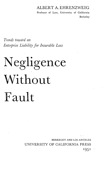 handle is hein.beal/ncwtft0001 and id is 1 raw text is: 
              ALBERT  A. EHRENZWEIG
              Professor of Law, University of California
                                Berkeley




Trends toward an
Enterprise Liability for Insurable Loss



Negligence



Without



Fault








                    BERKELEY AND LOS ANGELES
         UNIVERSITY OF CALIFORNIA PRESS
                                  195'


