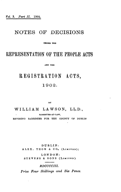 handle is hein.beal/ndcsrpra0002 and id is 1 raw text is: 



Vol. 3. Part II. 1902.




    NOTES OF DECISIONS


                UNDE THE



REPRESENTATION   OF THE  PEOPLE  kOTS


                AND THE


REGISTRATION


MCTS,


             1902.




               BY

 WILLIAM LAWSON, LL.D.,
           BARRISTHR-AT-LAW,
REVISING BARRISTER FOR THE COUNTY OF DUBLIN


         DUBLIN:
 ALEX. THOM & CO. (LIMITED);

         LONDON:
 STEVENS  & SONS (LIMITED).

        MDCCCCIII.

Price Fowr Shillings and Six Pence.


