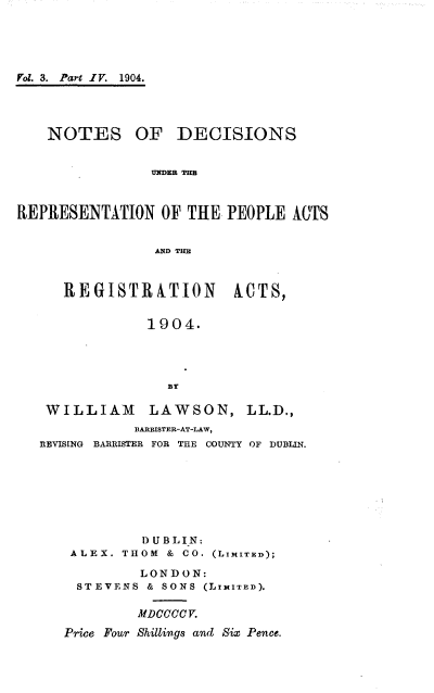 handle is hein.beal/ndcsrpra0004 and id is 1 raw text is: 





Vol. 3. Part IV. 1904.




    NOTES OF DECISIONS


                UES B THB



REPRESENTATION   OF THE, PEOPLE AITS


                !D TIMl


REGISTRATION


ACTS,


             1904.




               BT

 WILLIAM LAWSON, LL.D.,
           BARBISTER-AT-LAW,
REVISING BARRISTER FOR THE COUNTY OF DUBLIN.








            DUBLIN:
    ALEX. THOM & CO. (LIMITED);

            LONDON:
    STEVENS  & SONS (LIMITED).

           MDCCCV.
   Price Four Shillings and Six Pence.


