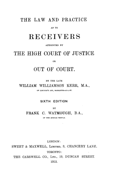 handle is hein.beal/ndichigj0001 and id is 1 raw text is: THE LAW AND PRACTICE
AS TO
RECEIVERS
APPOINTED BY
THE HIGH COURT OF JUSTICE
OR
OUT OF COURT.
BY THE LATE
WILLIAM WILLIAMSON KERR, M.A.,
OF LINCOLNS INN, BARRISTER-AT-LAW.
SIXTH EDITION
BY
FRANK C. WATMOUGH, B.A.,
OF THE MIDDLE TEMPLE.
LONDON:
SWEET & MAXWELL, LIMITED, 3, CHANCERY LANE.
TORONTO:
THE CARSWELL CO., LTD., 19, DUNCAN STREET.
1912.


