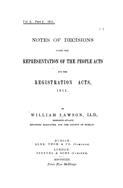 handle is hein.beal/ndrpara0001 and id is 1 raw text is: 






Vol. 4. Part 1. 1911.


C, I


NOTES OF DECISIONS


           UNDER THE


REPRESENTATION   OF THE  PEOPLE ACTS


                AND THE


REGISTRATION


ACTS,


1911.





  BY


WILLIAM LAWSON,


LL.D.,


          BARRISTER-AT-LAW,
REVISING BARRISTER FOR THE COUNTY OF DUBLIN.


         D U B L IN.
ALEX. THOM  & CO.

        L ON DON:
 STEVENS & SONS


(LI MITE D).


(LI M IT E D).


   MDCCCCXII.

Price Five Shilliwgs.



