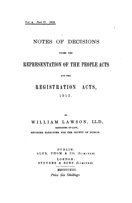 handle is hein.beal/ndrpara0002 and id is 1 raw text is: 





Vol. 4. Part II. 1912.





    NOTES OF DECISIONS


               UNDER THE



REPRESENTATION   OF THE  PEOPLE ACTS


                AND THE


REGISTRATION ACTS,

          1912.


WILLIAM LAWSON,
          BARRISTER-AT-LAW,


LL.D.,


REVISING BARRISTER FOR THE COUNTY OF DUBLIN.




           DUBLIN:
   ALEX. THOM &  CO. (LIMITED).

           LONDON:
   STEVENS  & SONS (LIMITED).

           MDCCCCXIII.

        Price Six Shillings.


