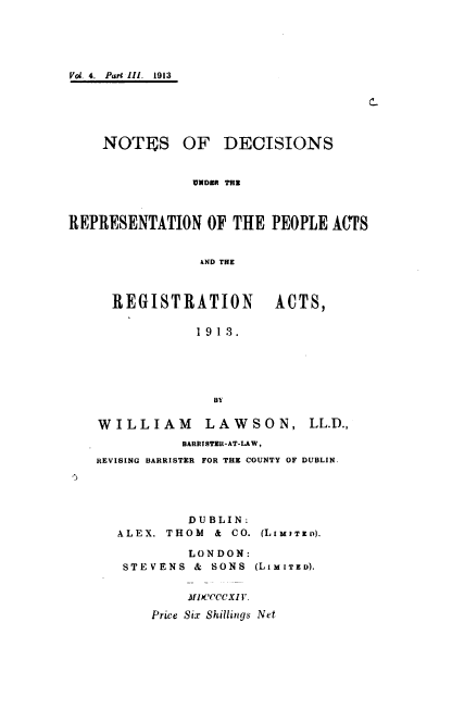 handle is hein.beal/ndrpara0003 and id is 1 raw text is: 





Vol. 4.  Pare Ill.  1913






    NOTES OF DECISIONS


               UNDER THE



REPRESENTATION   OF THE  PEOPLE  ACTS


                AND THE



     REGISTRATION ACTS,

                1913.





                  BY

    WILLIAM      LAWSON, LL.D.,
              BARRISTER-AT-LAW,
   REVISING BARRISTER FOR THE COUNTY OF DUBLIN.





               DUBLIN:
      ALEX. THOM  & CO. (LIMITED).

               LONDON:
       STEVENS  & SONS (LIMITED).


               MIXCCCCXI V.

          Price Six Shillings Net


