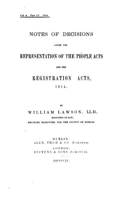 handle is hein.beal/ndrpara0004 and id is 1 raw text is: 



Vol. 4.  Part IV.  1914.






    NOTES OF DECISIONS


               UNDER THE



REPRESENTATION  OF THE  PEOPLE ACTS


               AND THE



     REGISTRATION ACTS.

               1914.





                 BY

   WILLIAM      LAWSON, LL.D.,
             BARRISTER-AT-LAW,
   REVISING BARRISTER FOR THE COUNTY OF DUBLIN.





              DUBLIN:
      ALEX. THOJM & CO (LIMITED).

              LONDON:
      S TFVENS & S() NS  (I,1MIT IF D).


              lI)C(C( TX  .


