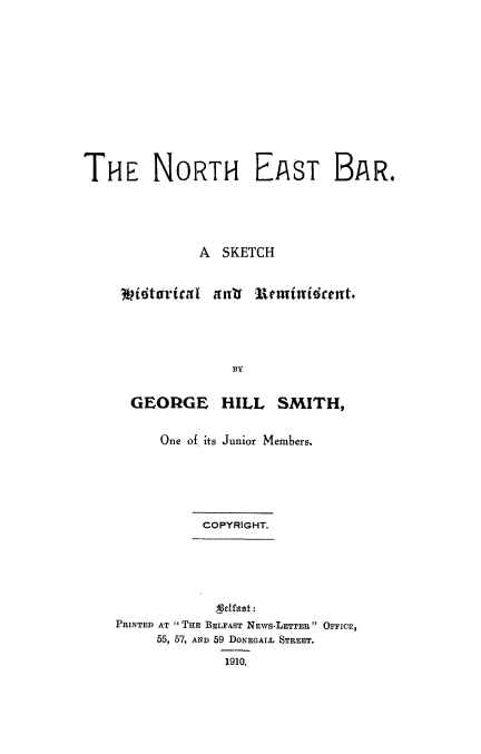 handle is hein.beal/nebar0001 and id is 1 raw text is: THE NORTH EAST BAR.
A SKETCH
vitarital anf Remittidcent.
BY
GEORGE HILL SMITH,

One of its Junior Members.
COPYRIGHT.

Lodfast:
PRINTED AT THE BELFAST NEWS-LETTER OFFICE,
55, 57, AND 59 DONEGALL STREET.
1910,


