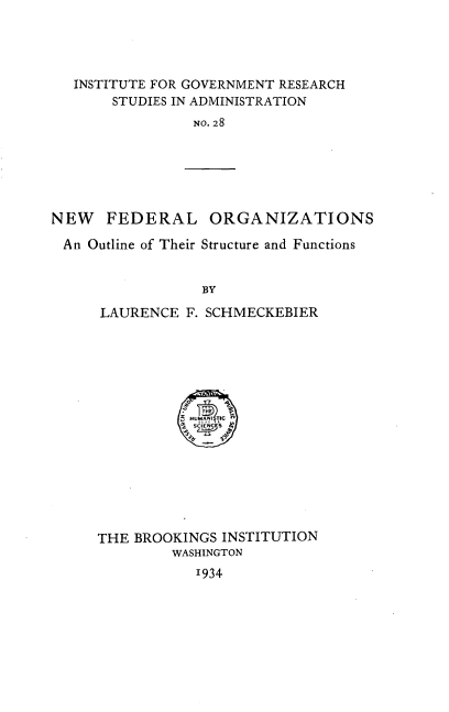 handle is hein.beal/nefdorgs0001 and id is 1 raw text is: 




INSTITUTE FOR GOVERNMENT RESEARCH
     STUDIES IN ADMINISTRATION
              NO. 28


NEW   FEDERAL ORGANIZATIONS

An  Outline of Their Structure and Functions


                  BY

      LAURENCE  F. SCHMECKEBIER


          HU 2 TICf
          SCIENCES








THE BROOKINGS  INSTITUTION
         WASHINGTON
            1934


