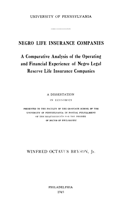 handle is hein.beal/neglif0001 and id is 1 raw text is: UNIVERSITY OF PENNSYLVANIA

NEGRO     LIFE INSURANCE COMPANIES
A Comparative Analysis of the Operating
and Financial Experience of Negro Legal
Reserve Life Insurance Companies
A DISSERTATION
IN ECONOMICS
PRESENTED TO THE FACULTY OF THE GRADUATE SCHOOL OF THE
UNIVERSITY OF PENNSYLVANIA IN PARTIAL FULFILLMENT
OF TIlE RE'QUIR IENTS IOR Tilt1 DEGIIEE
OF DOCTOR OF PHILOSOPHY
WINFRED OCTAVS BRYSON, Jr.
PHILADELPHIA
194S


